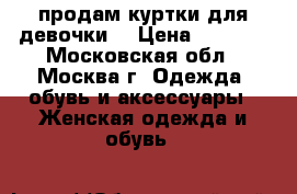 продам куртки для девочки  › Цена ­ 1 000 - Московская обл., Москва г. Одежда, обувь и аксессуары » Женская одежда и обувь   